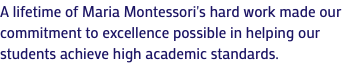 A lifetime of Maria Montessori's hard work made our commitment to excellence possible in helping our students achieve high academic standards.