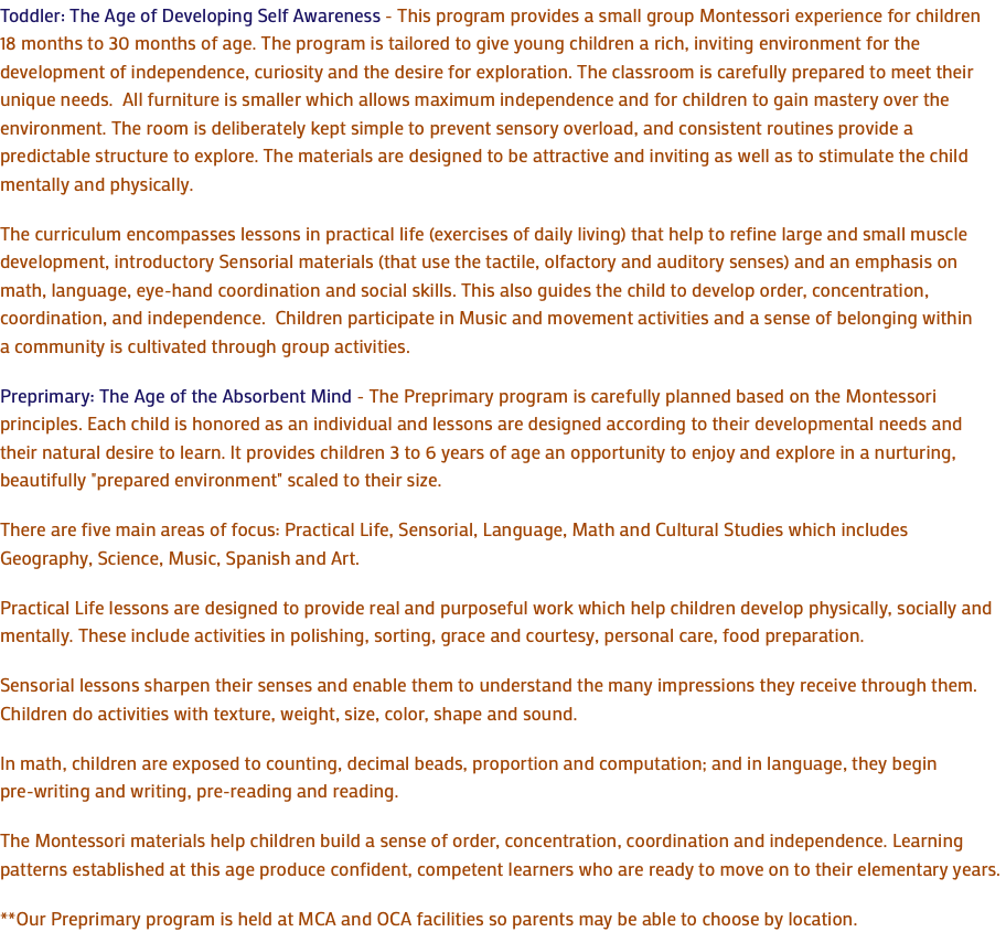 Toddler: The Age of Developing Self Awareness - This program provides a small group Montessori experience for children 18 months to 30 months of age. The program is tailored to give young children a rich, inviting environment for the development of independence, curiosity and the desire for exploration. The classroom is carefully prepared to meet their unique needs. All furniture is smaller which allows maximum independence and for children to gain mastery over the environment. The room is deliberately kept simple to prevent sensory overload, and consistent routines provide a predictable structure to explore. The materials are designed to be attractive and inviting as well as to stimulate the child mentally and physically. The curriculum encompasses lessons in practical life (exercises of daily living) that help to refine large and small muscle development, introductory Sensorial materials (that use the tactile, olfactory and auditory senses) and an emphasis on math, language, eye-hand coordination and social skills. This also guides the child to develop order, concentration, coordination, and independence. Children participate in Music and movement activities and a sense of belonging within a community is cultivated through group activities. Preprimary: The Age of the Absorbent Mind - The Preprimary program is carefully planned based on the Montessori principles. Each child is honored as an individual and lessons are designed according to their developmental needs and their natural desire to learn. It provides children 3 to 6 years of age an opportunity to enjoy and explore in a nurturing, beautifully "prepared environment" scaled to their size. There are five main areas of focus: Practical Life, Sensorial, Language, Math and Cultural Studies which includes Geography, Science, Music, Spanish and Art. Practical Life lessons are designed to provide real and purposeful work which help children develop physically, socially and mentally. These include activities in polishing, sorting, grace and courtesy, personal care, food preparation. Sensorial lessons sharpen their senses and enable them to understand the many impressions they receive through them. Children do activities with texture, weight, size, color, shape and sound. In math, children are exposed to counting, decimal beads, proportion and computation; and in language, they begin pre-writing and writing, pre-reading and reading. The Montessori materials help children build a sense of order, concentration, coordination and independence. Learning patterns established at this age produce confident, competent learners who are ready to move on to their elementary years. **Our Preprimary program is held at MCA and OCA facilities so parents may be able to choose by location.