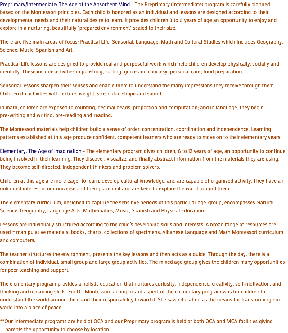 Preprimary/Intermediate: The Age of the Absorbent Mind - The Preprimary (Intermediate) program is carefully planned based on the Montessori principles. Each child is honored as an individual and lessons are designed according to their developmental needs and their natural desire to learn. It provides children 3 to 6 years of age an opportunity to enjoy and explore in a nurturing, beautifully "prepared environment" scaled to their size. There are five main areas of focus: Practical Life, Sensorial, Language, Math and Cultural Studies which includes Geography, Science, Music, Spanish and Art. Practical Life lessons are designed to provide real and purposeful work which help children develop physically, socially and mentally. These include activities in polishing, sorting, grace and courtesy, personal care, food preparation. Sensorial lessons sharpen their senses and enable them to understand the many impressions they receive through them. Children do activities with texture, weight, size, color, shape and sound. In math, children are exposed to counting, decimal beads, proportion and computation; and in language, they begin pre-writing and writing, pre-reading and reading. The Montessori materials help children build a sense of order, concentration, coordination and independence. Learning patterns established at this age produce confident, competent learners who are ready to move on to their elementary years. Elementary: The Age of Imagination - The elementary program gives children, 6 to 12 years of age, an opportunity to continue being involved in their learning. They discover, visualize, and finally abstract information from the materials they are using. They become self-directed, independent thinkers and problem solvers. Children at this age are more eager to learn, develop cultural knowledge, and are capable of organized activity. They have an unlimited interest in our universe and their place in it and are keen to explore the world around them. The elementary curriculum, designed to capture the sensitive periods of this particular age-group, encompasses Natural Science, Geography, Language Arts, Mathematics, Music, Spanish and Physical Education. Lessons are individually structured according to the child’s developing skills and interests. A broad range of resources are used – manipulative materials, books, charts, collections of specimens, Albanese Language and Math Montessori curriculum and computers. The teacher structures the environment, presents the key lessons and then acts as a guide. Through the day, there is a combination of individual, small group and large group activities. The mixed age group gives the children many opportunities for peer teaching and support. The elementary program provides a holistic education that nurtures curiosity, independence, creativity, self-motivation, and thinking and reasoning skills. For Dr. Montessori, an important aspect of the elementary program was for children to understand the world around them and their responsibility toward it. She saw education as the means for transforming our world into a place of peace. **Our Intermediate programs are held at OCA and our Preprimary program is held at both OCA and MCA facilities giving parents the opportunity to choose by location.