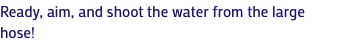 Ready, aim, and shoot the water from the large hose!