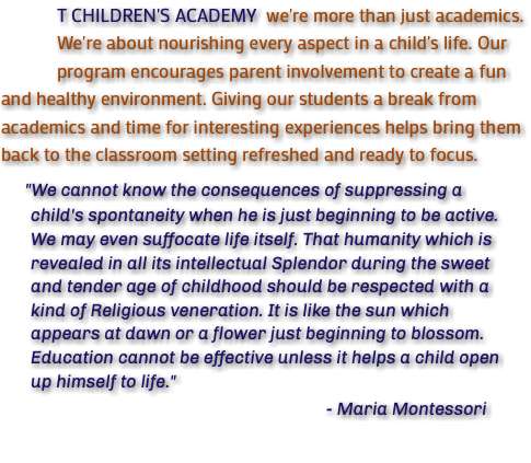  T CHILDREN'S ACADEMY we're more than just academics. We're about nourishing every aspect in a child's life. Our program encourages parent involvement to create a fun and healthy environment. Giving our students a break from academics and time for interesting experiences helps bring them back to the classroom setting refreshed and ready to focus. "We cannot know the consequences of suppressing a child's spontaneity when he is just beginning to be active. We may even suffocate life itself. That humanity which is revealed in all its intellectual Splendor during the sweet and tender age of childhood should be respected with a kind of Religious veneration. It is like the sun which appears at dawn or a flower just beginning to blossom. Education cannot be effective unless it helps a child open up himself to life." - Maria Montessori 