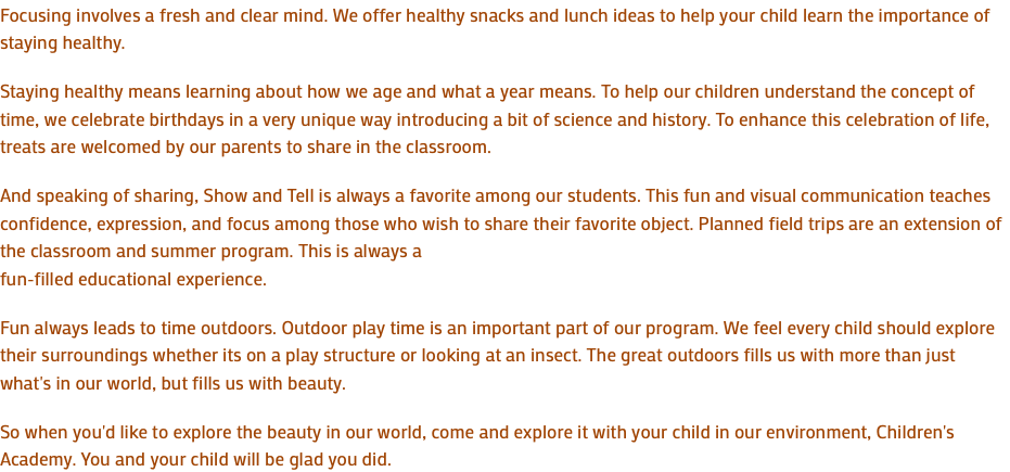 Focusing involves a fresh and clear mind. We offer healthy snacks and lunch ideas to help your child learn the importance of staying healthy. Staying healthy means learning about how we age and what a year means. To help our children understand the concept of time, we celebrate birthdays in a very unique way introducing a bit of science and history. To enhance this celebration of life, treats are welcomed by our parents to share in the classroom. And speaking of sharing, Show and Tell is always a favorite among our students. This fun and visual communication teaches confidence, expression, and focus among those who wish to share their favorite object. Planned field trips are an extension of the classroom and summer program. This is always a fun-filled educational experience. Fun always leads to time outdoors. Outdoor play time is an important part of our program. We feel every child should explore their surroundings whether its on a play structure or looking at an insect. The great outdoors fills us with more than just what's in our world, but fills us with beauty. So when you'd like to explore the beauty in our world, come and explore it with your child in our environment, Children's Academy. You and your child will be glad you did.