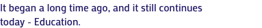 It began a long time ago, and it still continues today - Education.