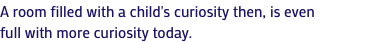 A room filled with a child's curiosity then, is even full with more curiosity today.