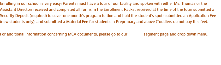 Enrolling in our school is very easy: Parents must have a tour of our facility and spoken with either Ms. Thomas or the Assistant Director; received and completed all forms in the Enrollment Packet received at the time of the tour; submitted a Security Deposit (required) to cover one month's program tuition and hold the student's spot; submitted an Application Fee (new students only); and submitted a Material Fee for students in Preprimary and above (Toddlers do not pay this fee). For additional information concerning MCA documents, please go to our segment page and drop down menu. 