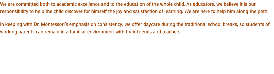 We are committed both to academic excellence and to the education of the whole child. As educators, we believe it is our responsibility to help the child discover for himself the joy and satisfaction of learning. We are here to help him along the path. In keeping with Dr. Montessori’s emphasis on consistency, we offer daycare during the traditional school breaks, so students of working parents can remain in a familiar environment with their friends and teachers. 