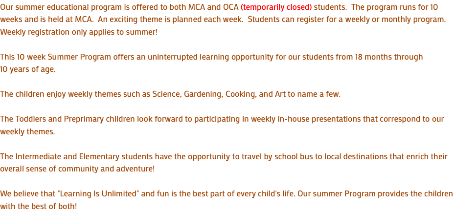 Our summer educational program is offered to both MCA and OCA (temporarily closed) students. The program runs for 10 weeks and is held at MCA. An exciting theme is planned each week. Students can register for a weekly or monthly program. Weekly registration only applies to summer! This 10 week Summer Program offers an uninterrupted learning opportunity for our students from 18 months through 10 years of age. The children enjoy weekly themes such as Science, Gardening, Cooking, and Art to name a few. The Toddlers and Preprimary children look forward to participating in weekly in-house presentations that correspond to our weekly themes. The Intermediate and Elementary students have the opportunity to travel by school bus to local destinations that enrich their overall sense of community and adventure! We believe that "Learning Is Unlimited" and fun is the best part of every child's life. Our summer Program provides the children with the best of both!
