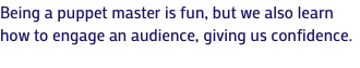 Being a puppet master is fun, but we also learn how to engage an audience, giving us confidence.