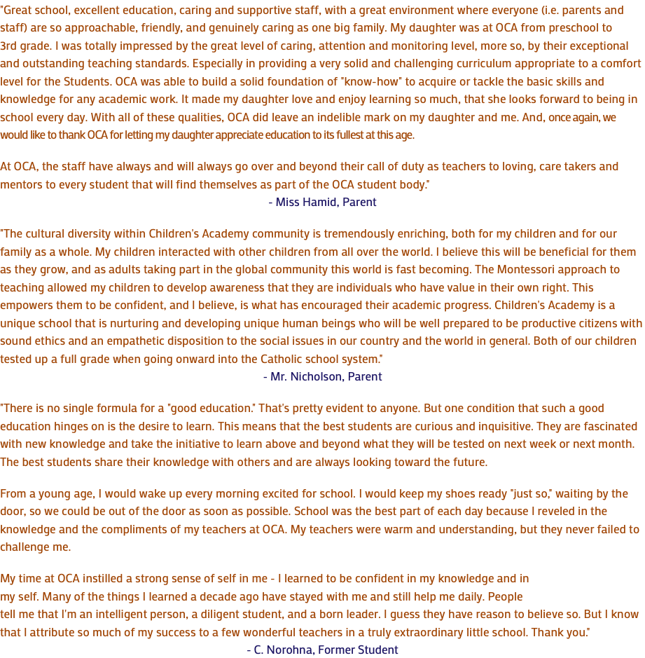 "Great school, excellent education, caring and supportive staff, with a great environment where everyone (i.e. parents and staff) are so approachable, friendly, and genuinely caring as one big family. My daughter was at OCA from preschool to 3rd grade. I was totally impressed by the great level of caring, attention and monitoring level, more so, by their exceptional and outstanding teaching standards. Especially in providing a very solid and challenging curriculum appropriate to a comfort level for the Students. OCA was able to build a solid foundation of "know-how" to acquire or tackle the basic skills and knowledge for any academic work. It made my daughter love and enjoy learning so much, that she looks forward to being in school every day. With all of these qualities, OCA did leave an indelible mark on my daughter and me. And, once again, we would like to thank OCA for letting my daughter appreciate education to its fullest at this age. At OCA, the staff have always and will always go over and beyond their call of duty as teachers to loving, care takers and mentors to every student that will find themselves as part of the OCA student body." - Miss Hamid, Parent "The cultural diversity within Children's Academy community is tremendously enriching, both for my children and for our family as a whole. My children interacted with other children from all over the world. I believe this will be beneficial for them as they grow, and as adults taking part in the global community this world is fast becoming. The Montessori approach to teaching allowed my children to develop awareness that they are individuals who have value in their own right. This empowers them to be confident, and I believe, is what has encouraged their academic progress. Children's Academy is a unique school that is nurturing and developing unique human beings who will be well prepared to be productive citizens with sound ethics and an empathetic disposition to the social issues in our country and the world in general. Both of our children tested up a full grade when going onward into the Catholic school system." - Mr. Nicholson, Parent "There is no single formula for a "good education." That's pretty evident to anyone. But one condition that such a good education hinges on is the desire to learn. This means that the best students are curious and inquisitive. They are fascinated with new knowledge and take the initiative to learn above and beyond what they will be tested on next week or next month. The best students share their knowledge with others and are always looking toward the future. From a young age, I would wake up every morning excited for school. I would keep my shoes ready "just so," waiting by the door, so we could be out of the door as soon as possible. School was the best part of each day because I reveled in the knowledge and the compliments of my teachers at OCA. My teachers were warm and understanding, but they never failed to challenge me. My time at OCA instilled a strong sense of self in me - I learned to be confident in my knowledge and in my self. Many of the things I learned a decade ago have stayed with me and still help me daily. People tell me that I'm an intelligent person, a diligent student, and a born leader. I guess they have reason to believe so. But I know that I attribute so much of my success to a few wonderful teachers in a truly extraordinary little school. Thank you." - C. Norohna, Former Student