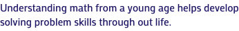 Understanding math from a young age helps develop solving problem skills through out life.