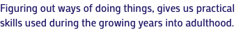 Figuring out ways of doing things, gives us practical skills used during the growing years into adulthood.