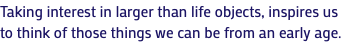 Taking interest in larger than life objects, inspires us to think of those things we can be from an early age.